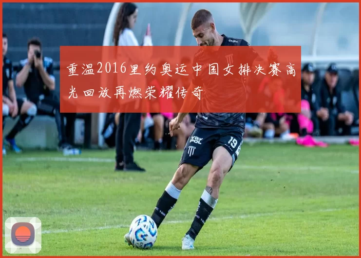 重温2016里约奥运中国女排决赛高光回放再燃荣耀传奇