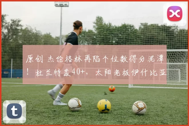 原创 杰伦格林再陷个位数得分泥潭！杜兰特轰40+，太阳老板伊什比亚愁眉不展