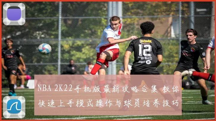 NBA 2K22手机版最新攻略合集 教你快速上手模式操作与球员培养技巧