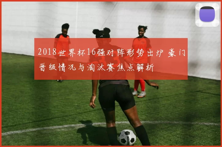 2018世界杯16强对阵形势出炉 豪门晋级情况与淘汰赛焦点解析