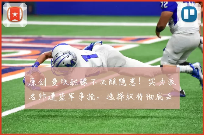 原创 曼联犹豫不决酿隐患！实力派名帅遭蓝军争抢，选择权将彻底丢失