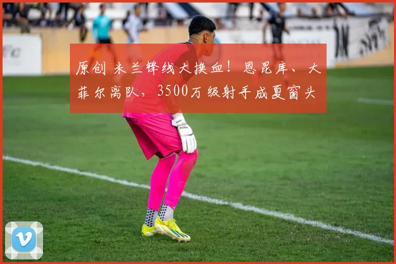 原创 米兰锋线大换血！恩昆库、大菲尔离队，3500万级射手成夏窗头号目标！