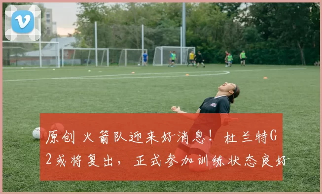 原创 火箭队迎来好消息！杜兰特G2或将复出，正式参加训练状态良好