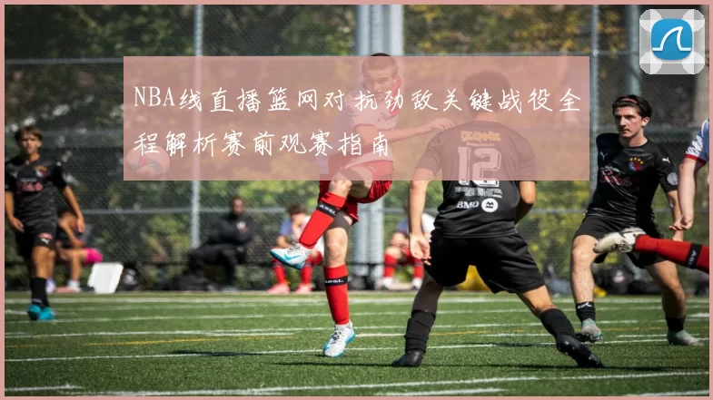 NBA线直播篮网对抗劲敌关键战役全程解析赛前观赛指南