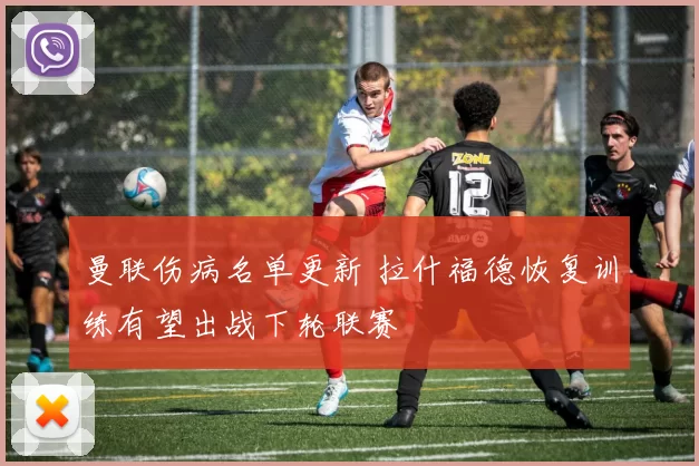 曼联伤病名单更新 拉什福德恢复训练有望出战下轮联赛