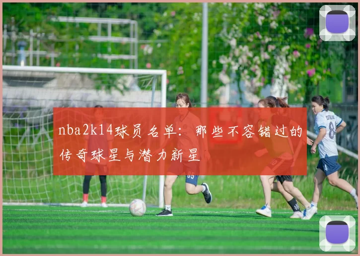 nba2k14球员名单：那些不容错过的传奇球星与潜力新星