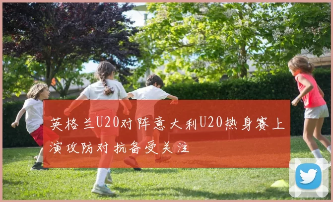 英格兰U20对阵意大利U20热身赛上演攻防对抗备受关注