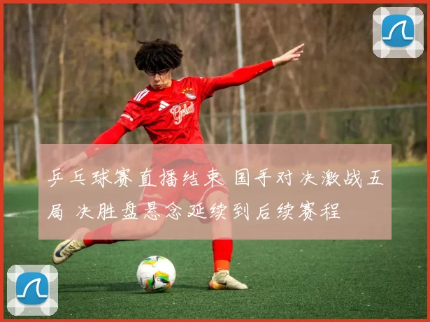 乒乓球赛直播结束 国手对决激战五局 决胜盘悬念延续到后续赛程