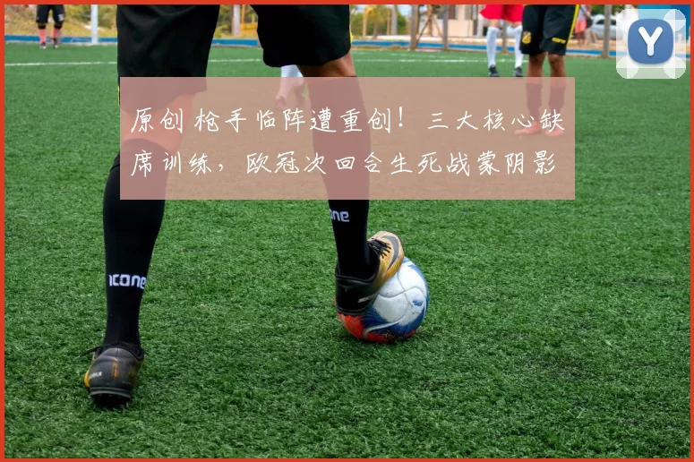 原创 枪手临阵遭重创！三大核心缺席训练，欧冠次回合生死战蒙阴影！