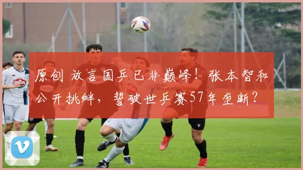 原创 放言国乒已非巅峰！张本智和公开挑衅，誓破世乒赛57年垄断？