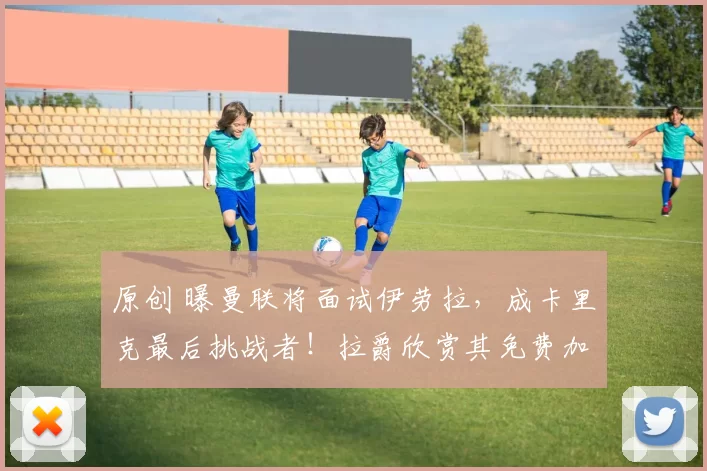 原创 曝曼联将面试伊劳拉，成卡里克最后挑战者！拉爵欣赏其免费加盟工资低