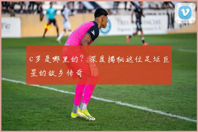 c罗是哪里的？深度揭秘这位足坛巨星的故乡传奇