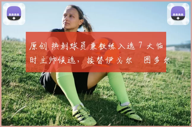 原创 热刺球员兼教练入选 7 大临时主帅候选，接替伊戈尔・图多尔