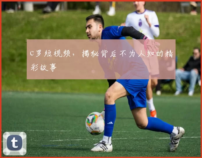 c罗短视频，揭秘背后不为人知的精彩故事