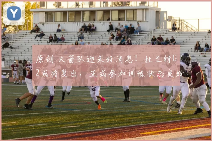 原创 火箭队迎来好消息！杜兰特G2或将复出，正式参加训练状态良好