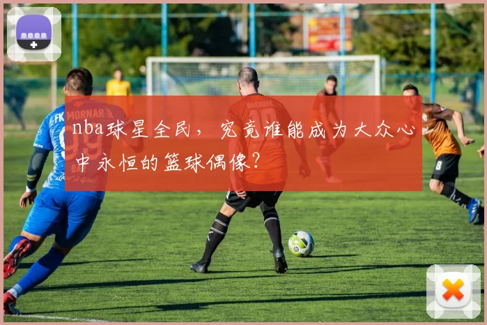 nba球星全民，究竟谁能成为大众心中永恒的篮球偶像？
