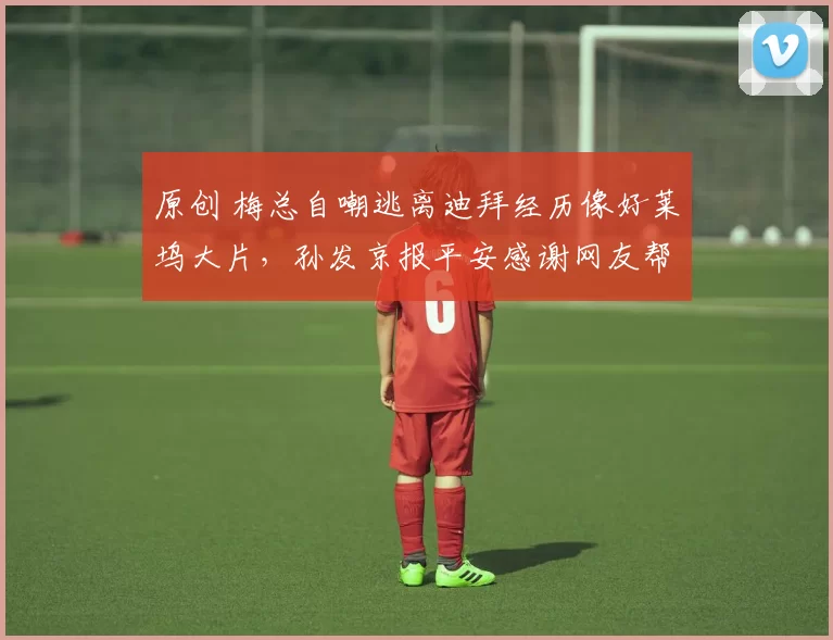 原创 梅总自嘲逃离迪拜经历像好莱坞大片，孙发京报平安感谢网友帮忙