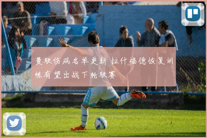 曼联伤病名单更新 拉什福德恢复训练有望出战下轮联赛