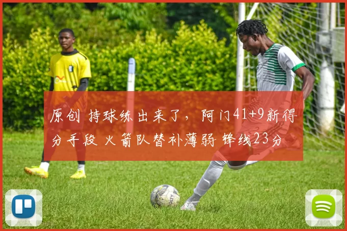 原创 持球练出来了，阿门41+9新得分手段 火箭队替补薄弱 锋线23分钟0分