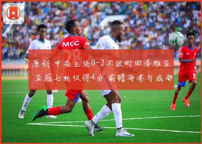 原创 申花主场0-2不敌町田泽维亚 亚冠七轮仅得4分 前瞻海港与成都出战形势