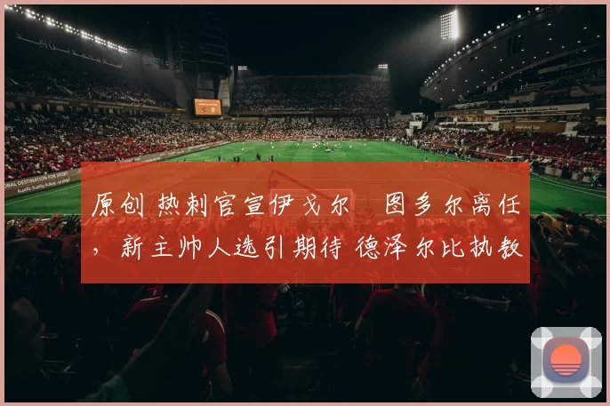 原创 热刺官宣伊戈尔・图多尔离任，新主帅人选引期待 德泽尔比执教态度曝光