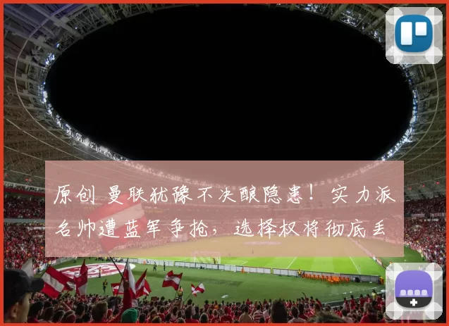 原创 曼联犹豫不决酿隐患！实力派名帅遭蓝军争抢，选择权将彻底丢失