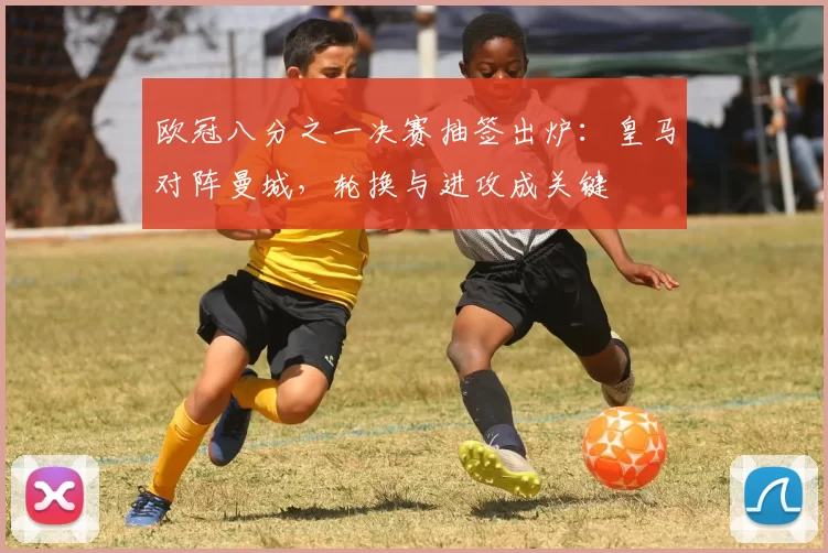 欧冠八分之一决赛抽签出炉：皇马对阵曼城，轮换与进攻成关键