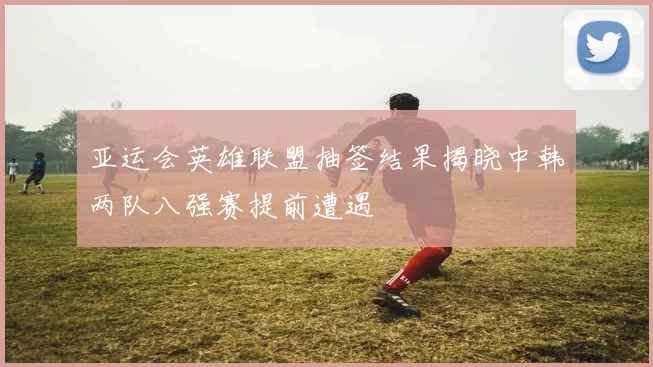 亚运会英雄联盟抽签结果揭晓中韩两队八强赛提前遭遇