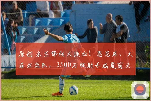 原创 米兰锋线大换血！恩昆库、大菲尔离队，3500万级射手成夏窗头号目标！