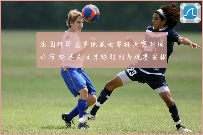 法国对阵克罗地亚世界杯决赛时间公布 球迷关注开球时刻与观赛安排