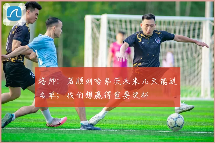 塔帅：若顺利哈弗茨未来几天能进名单；我们想赢得重要奖杯