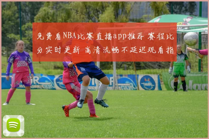 免费看NBA比赛直播app推荐 赛程比分实时更新 高清流畅不延迟观看指南
