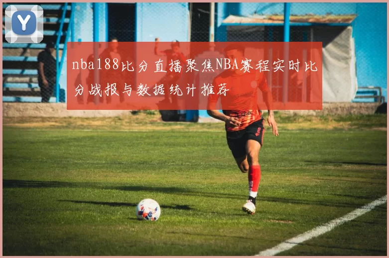 nba188比分直播聚焦NBA赛程实时比分战报与数据统计推荐