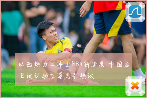 以西热力江冲击NBA新进展 中国后卫试训动态曝光引热议