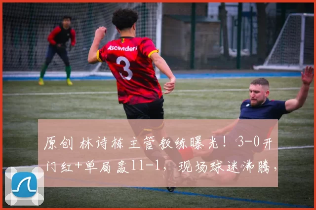 原创 林诗栋主管教练曝光！3-0开门红+单局轰11-1，现场球迷沸腾，王皓放心了