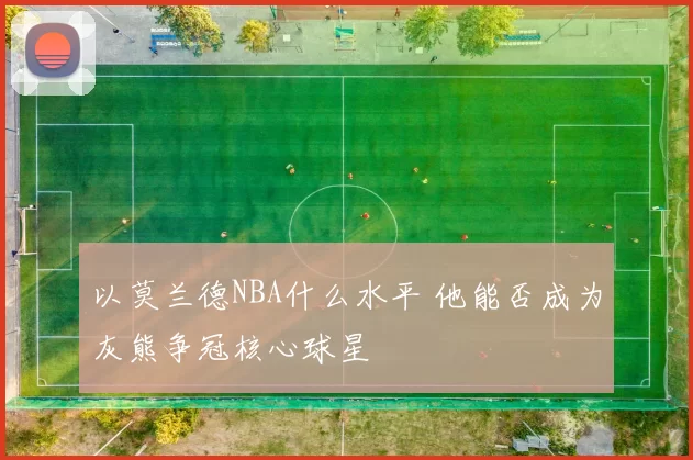 以莫兰德NBA什么水平 他能否成为灰熊争冠核心球星