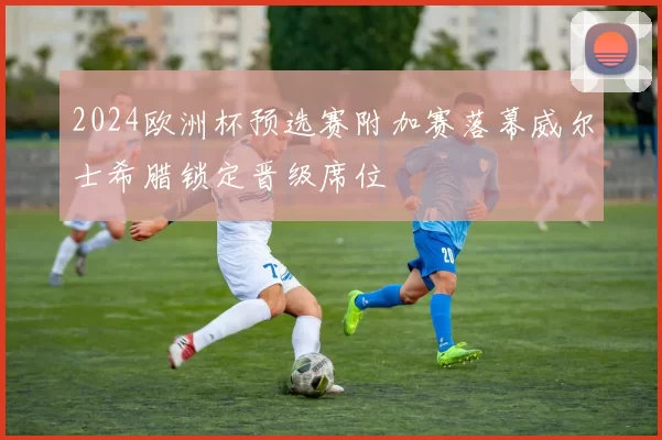 2024欧洲杯预选赛附加赛落幕威尔士希腊锁定晋级席位