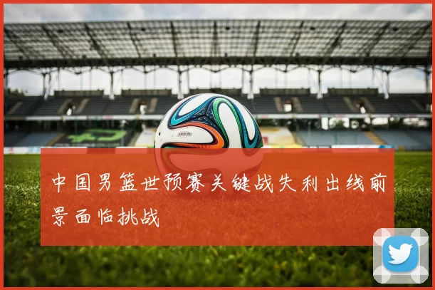 中国男篮世预赛关键战失利出线前景面临挑战