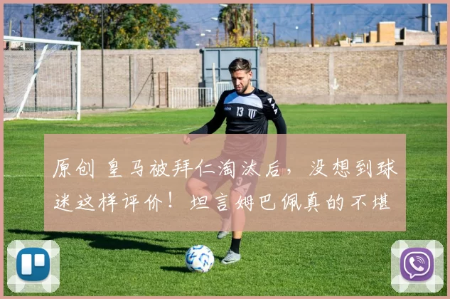 原创 皇马被拜仁淘汰后，没想到球迷这样评价！坦言姆巴佩真的不堪大任