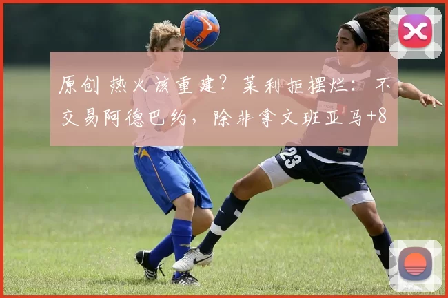 原创 热火该重建？莱利拒摆烂：不交易阿德巴约，除非拿文班亚马+8个首轮来换！