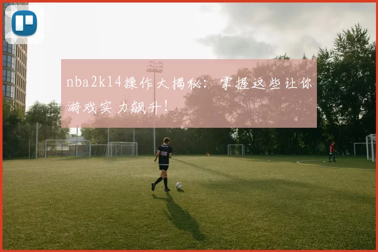 nba2k14操作大揭秘：掌握这些让你游戏实力飙升！