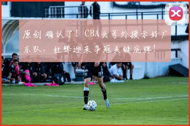 原创 确认了！CBA头号外援示好广东队，杜锋迎来争冠关键底牌！
