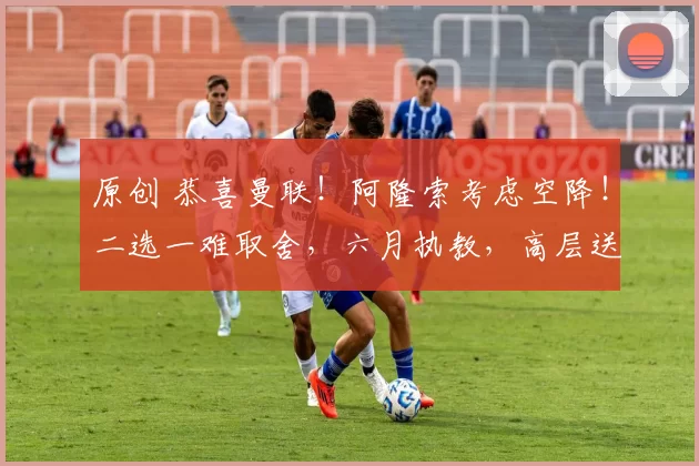 原创 恭喜曼联！阿隆索考虑空降！二选一难取舍，六月执教，高层送诚意