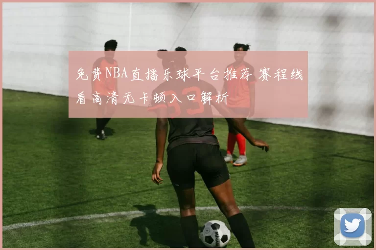 免费NBA直播乐球平台推荐 赛程线看高清无卡顿入口解析