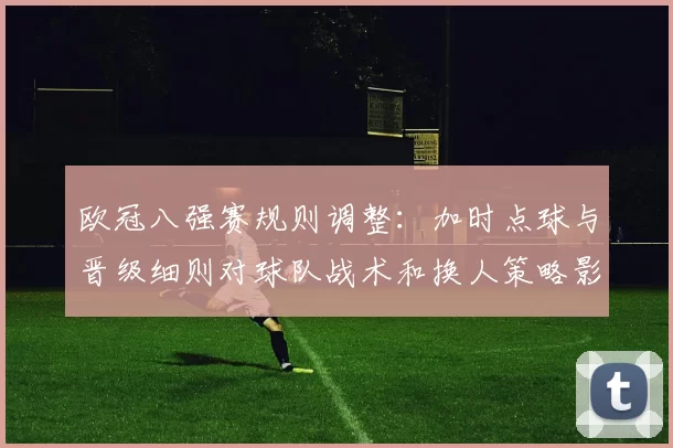 欧冠八强赛规则调整：加时点球与晋级细则对球队战术和换人策略影响
