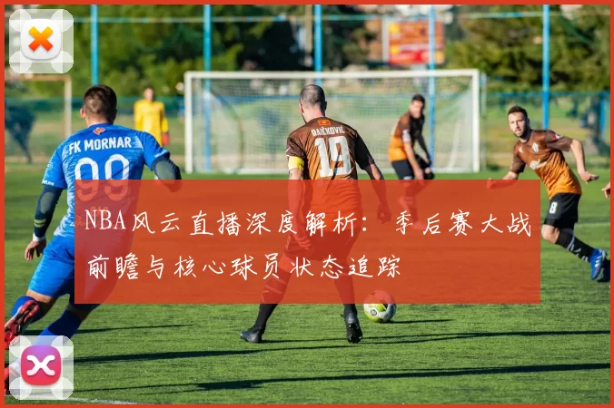 NBA风云直播深度解析：季后赛大战前瞻与核心球员状态追踪