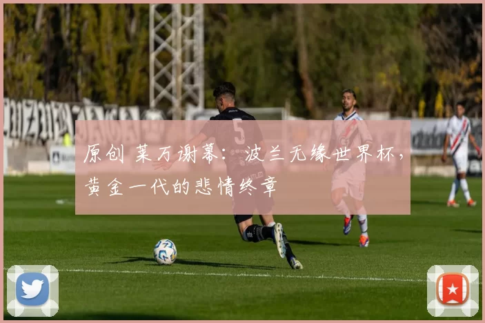 原创 莱万谢幕：波兰无缘世界杯，黄金一代的悲情终章